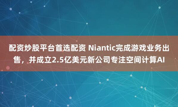 配资炒股平台首选配资 Niantic完成游戏业务出售，并成立2.5亿美元新公司专注空间计算AI