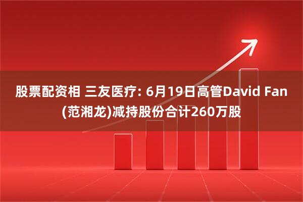 股票配资相 三友医疗: 6月19日高管David Fan(范湘龙)减持股份合计260万股