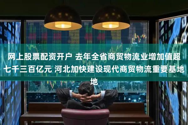 网上股票配资开户 去年全省商贸物流业增加值超七千三百亿元 河北加快建设现代商贸物流重要基地