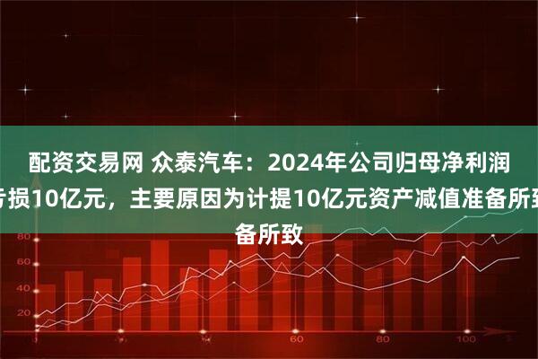 配资交易网 众泰汽车：2024年公司归母净利润亏损10亿元，主要原因为计提10亿元资产减值准备所致