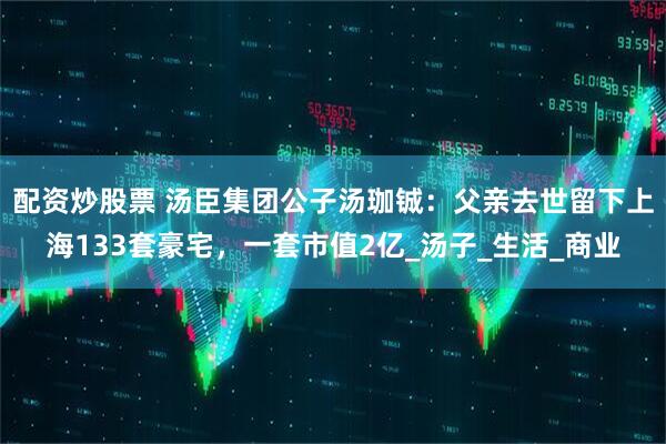配资炒股票 汤臣集团公子汤珈铖：父亲去世留下上海133套豪宅，一套市值2亿_汤子_生活_商业