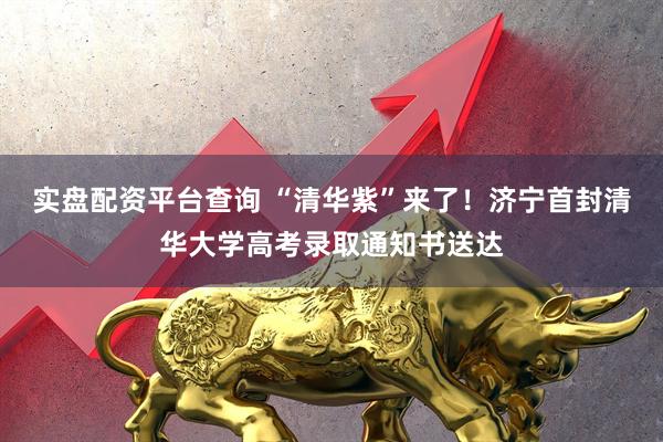 实盘配资平台查询 “清华紫”来了！济宁首封清华大学高考录取通知书送达