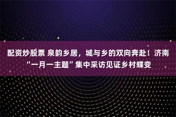 配资炒股票 泉韵乡居，城与乡的双向奔赴！济南“一月一主题”集中采访见证乡村蝶变