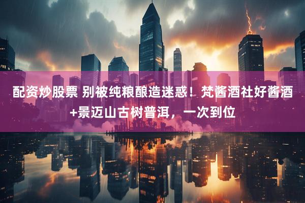 配资炒股票 别被纯粮酿造迷惑！梵酱酒社好酱酒+景迈山古树普洱，一次到位