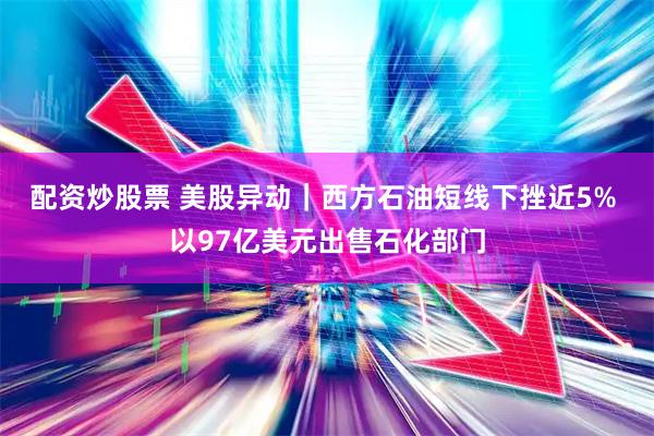 配资炒股票 美股异动｜西方石油短线下挫近5% 以97亿美元出售石化部门
