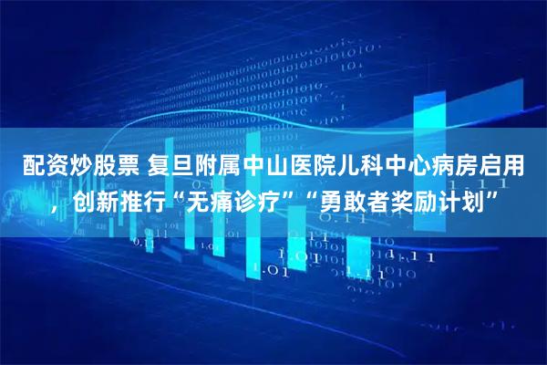 配资炒股票 复旦附属中山医院儿科中心病房启用，创新推行“无痛诊疗”“勇敢者奖励计划”
