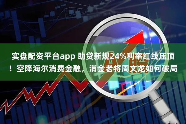 实盘配资平台app 助贷新规24%利率红线压顶！空降海尔消费金融，消金老将周文龙如何破局