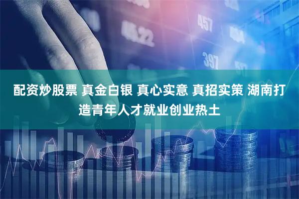配资炒股票 真金白银 真心实意 真招实策 湖南打造青年人才就业创业热土