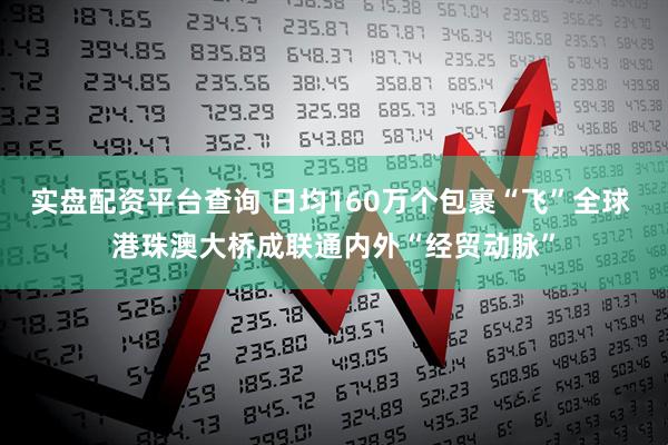实盘配资平台查询 日均160万个包裹“飞”全球 港珠澳大桥成联通内外“经贸动脉”