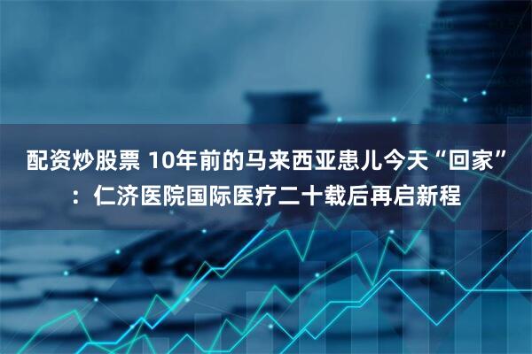 配资炒股票 10年前的马来西亚患儿今天“回家”：仁济医院国际医疗二十载后再启新程
