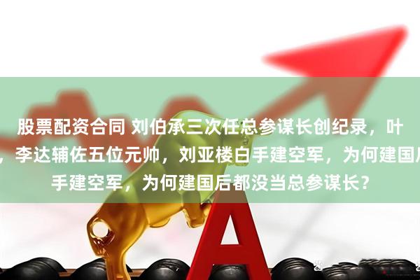 股票配资合同 刘伯承三次任总参谋长创纪录，叶剑英救过贺龙叶挺，李达辅佐五位元帅，刘亚楼白手建空军，为何建国后都没当总参谋长？