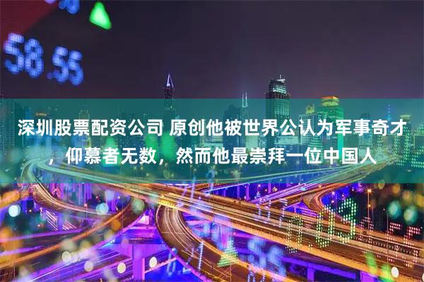 深圳股票配资公司 原创他被世界公认为军事奇才，仰慕者无数，然而他最崇拜一位中国人