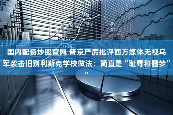 国内配资炒股官网 普京严厉批评西方媒体无视乌军袭击旧别利斯克学校做法：简直是“耻辱和噩梦”